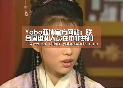 Yabo亚博官方网站:联合国维和人员在中非共和国遇害 秘书长古特雷斯谴责袭击行为